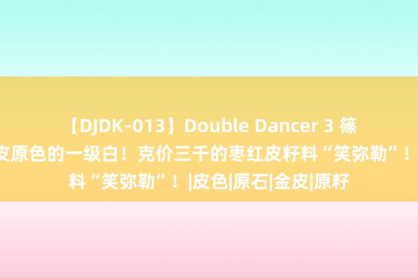 【DJDK-013】Double Dancer 3 篠田ゆう 三浦まい 原皮原色的一级白！克价三千的枣红皮籽料“笑弥勒”！|皮色|原石|金皮|原籽