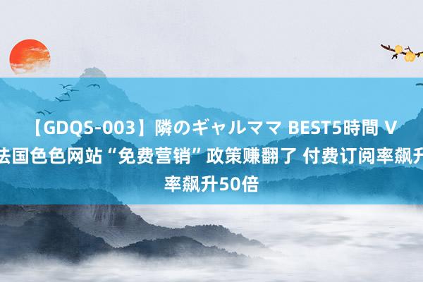 【GDQS-003】隣のギャルママ BEST5時間 Vol.2 法国色色网站“免费营销”政策赚翻了 付费订阅率飙升50倍