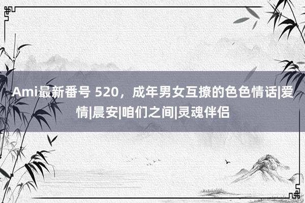 Ami最新番号 520，成年男女互撩的色色情话|爱情|晨安|咱们之间|灵魂伴侣