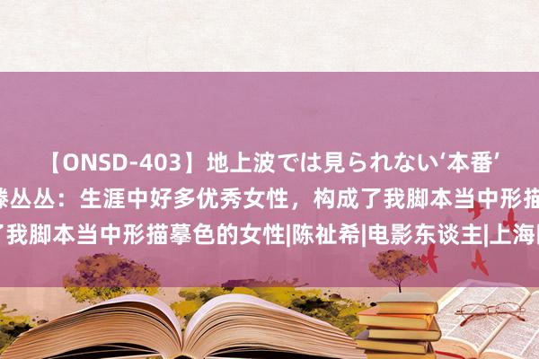 【ONSD-403】地上波では見られない‘本番’4時間 金爵论坛第一场 滕丛丛：生涯中好多优秀女性，构成了我脚本当中形描摹色的女性|陈祉希|电影东谈主|上海国外电影节