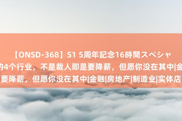 【ONSD-368】S1 5周年記念16時間スペシャル WHITE 本年“最惨”的4个行业，不是裁人即是要降薪，但愿你没在其中|金融|房地产|制造业|实体店