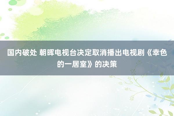 国内破处 朝晖电视台决定取消播出电视剧《幸色的一居室》的决策