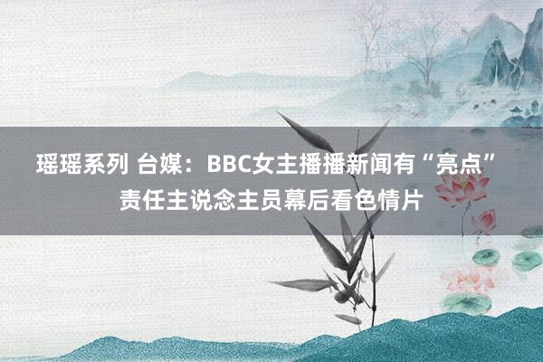 瑶瑶系列 台媒：BBC女主播播新闻有“亮点” 责任主说念主员幕后看色情片