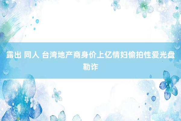 露出 同人 台湾地产商身价上亿　情妇偷拍性爱光盘勒诈