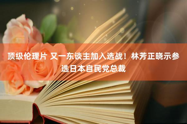 顶级伦理片 又一东谈主加入选战！林芳正晓示参选日本自民党总裁