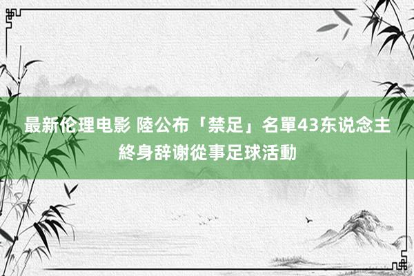 最新伦理电影 陸公布「禁足」名單　43东说念主終身辞谢從事足球活動