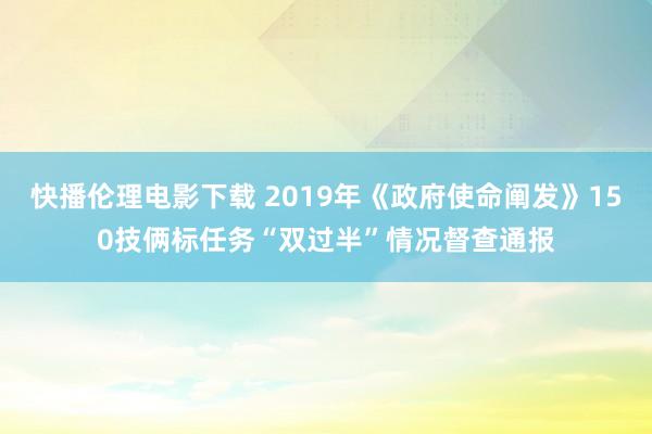 快播伦理电影下载 2019年《政府使命阐发》150技俩标任务“双过半”情况督查通报