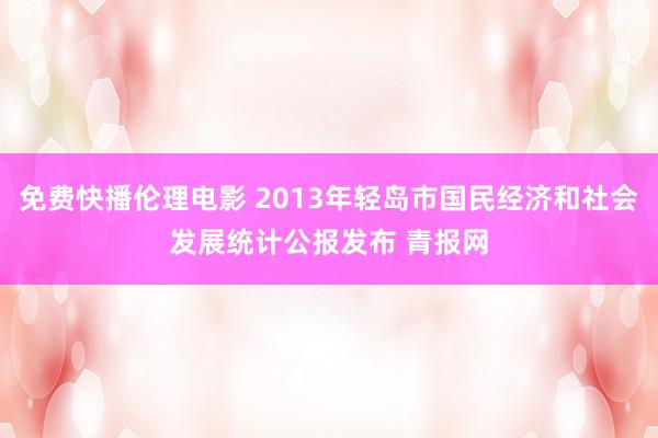 免费快播伦理电影 2013年轻岛市国民经济和社会发展统计公报发布 青报网