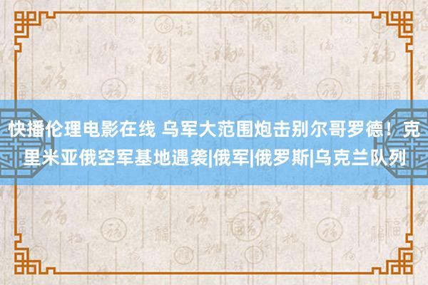 快播伦理电影在线 乌军大范围炮击别尔哥罗德！克里米亚俄空军基地遇袭|俄军|俄罗斯|乌克兰队列