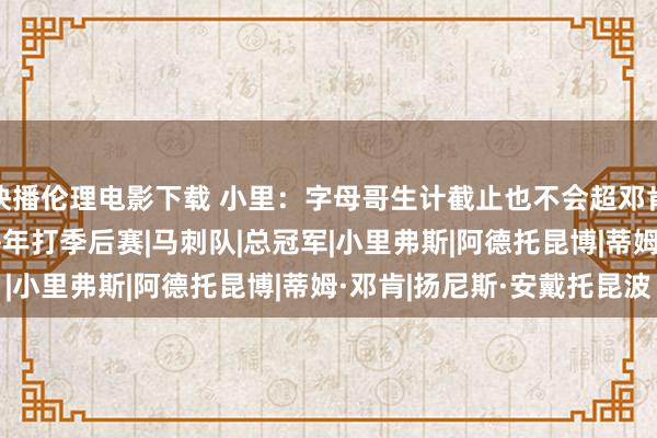 快播伦理电影下载 小里：字母哥生计截止也不会超邓肯 后者有5冠&每年打季后赛|马刺队|总冠军|小里弗斯|阿德托昆博|蒂姆·邓肯|扬尼斯·安戴托昆波