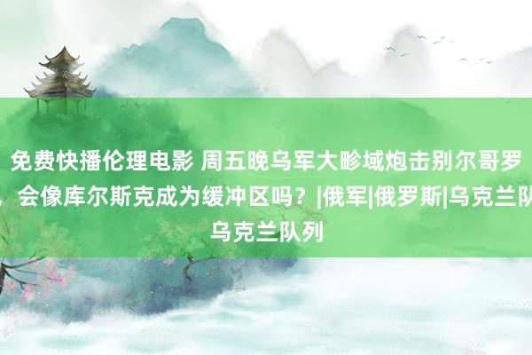 免费快播伦理电影 周五晚乌军大畛域炮击别尔哥罗德，会像库尔斯克成为缓冲区吗？|俄军|俄罗斯|乌克兰队列