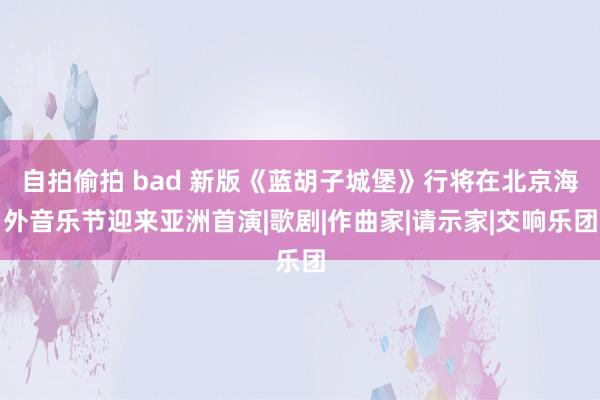 自拍偷拍 bad 新版《蓝胡子城堡》行将在北京海外音乐节迎来亚洲首演|歌剧|作曲家|请示家|交响乐团