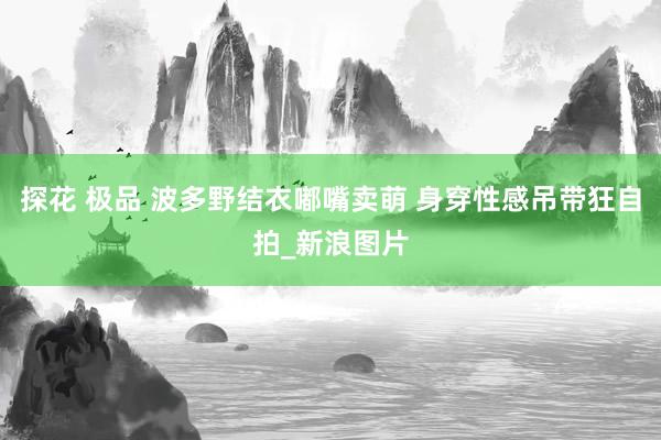 探花 极品 波多野结衣嘟嘴卖萌 身穿性感吊带狂自拍_新浪图片