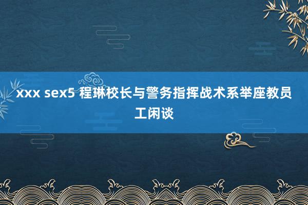 xxx sex5 程琳校长与警务指挥战术系举座教员工闲谈