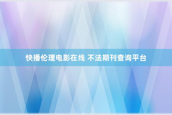 快播伦理电影在线 不法期刊查询平台