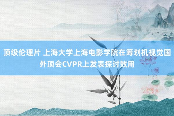 顶级伦理片 上海大学上海电影学院在筹划机视觉国外顶会CVPR上发表探讨效用