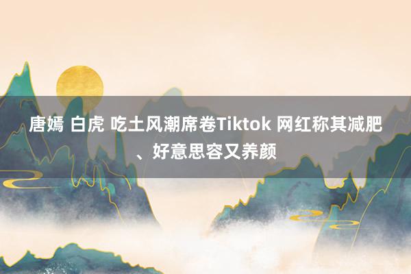 唐嫣 白虎 吃土风潮席卷Tiktok 网红称其减肥、好意思容又养颜