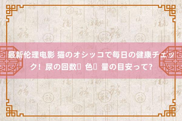 最新伦理电影 猫のオシッコで毎日の健康チェック！尿の回数・色・量の目安って？