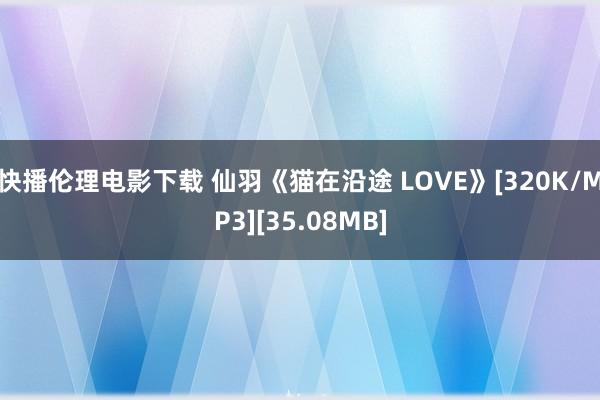 快播伦理电影下载 仙羽《猫在沿途 LOVE》[320K/MP3][35.08MB]