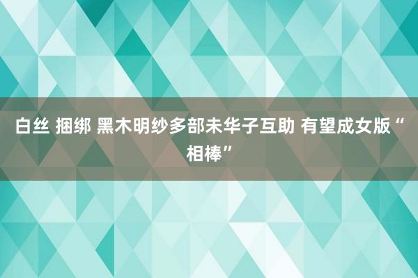 白丝 捆绑 黑木明纱多部未华子互助 有望成女版“相棒”