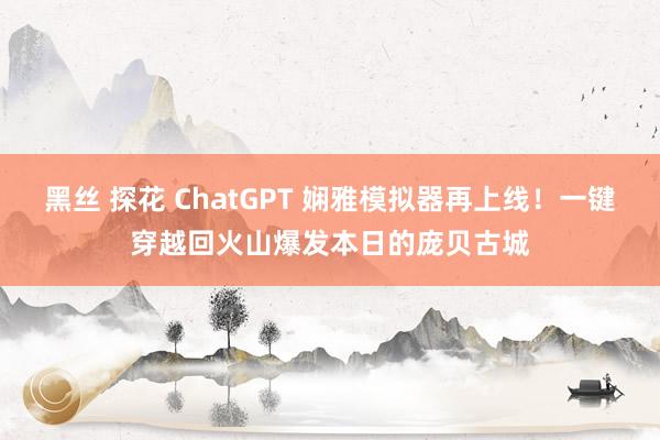 黑丝 探花 ChatGPT 娴雅模拟器再上线！一键穿越回火山爆发本日的庞贝古城