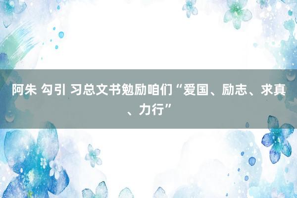 阿朱 勾引 习总文书勉励咱们“爱国、励志、求真、力行”