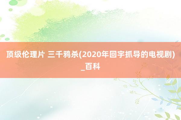 顶级伦理片 三千鸦杀(2020年回宇抓导的电视剧)_百科