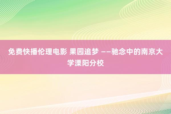 免费快播伦理电影 果园追梦 ——驰念中的南京大学溧阳分校