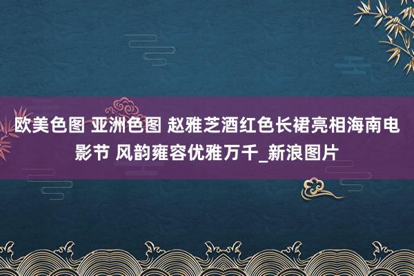 欧美色图 亚洲色图 赵雅芝酒红色长裙亮相海南电影节 风韵雍容优雅万千_新浪图片