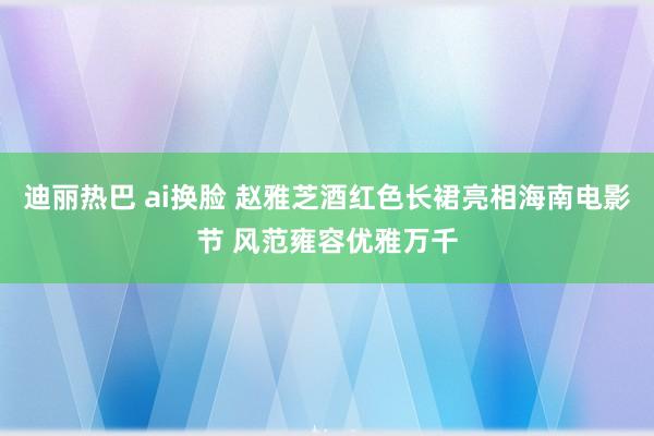 迪丽热巴 ai换脸 赵雅芝酒红色长裙亮相海南电影节 风范雍容优雅万千