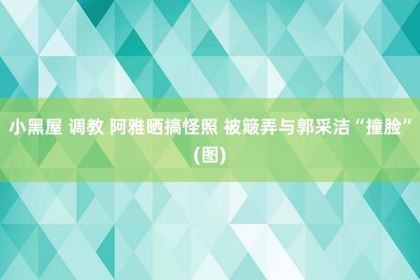 小黑屋 调教 阿雅晒搞怪照 被簸弄与郭采洁“撞脸”(图)