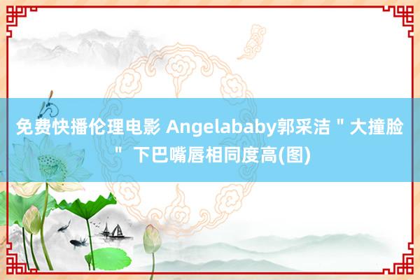 免费快播伦理电影 Angelababy郭采洁＂大撞脸＂ 下巴嘴唇相同度高(图)