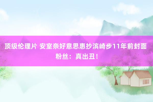 顶级伦理片 安室奈好意思惠抄滨崎步11年前封面 粉丝：真出丑！