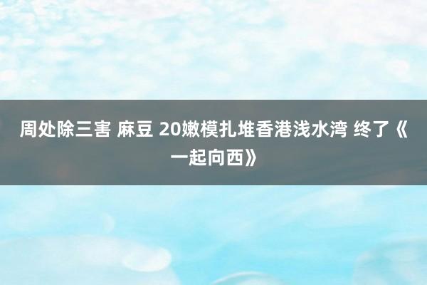 周处除三害 麻豆 20嫩模扎堆香港浅水湾 终了《一起向西》