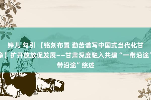 婷儿 勾引 【铭刻布置 勤苦谱写中国式当代化甘肃篇章】扩开放放促发展——甘肃深度融入共建“一带沿途”综述