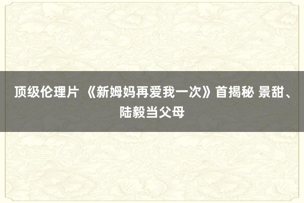 顶级伦理片 《新姆妈再爱我一次》首揭秘 景甜、陆毅当父母