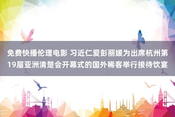 免费快播伦理电影 习近仁爱彭丽媛为出席杭州第19届亚洲清楚会开幕式的国外稀客举行接待饮宴