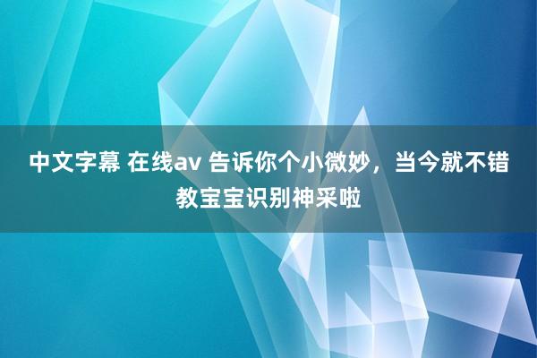 中文字幕 在线av 告诉你个小微妙，当今就不错教宝宝识别神采啦