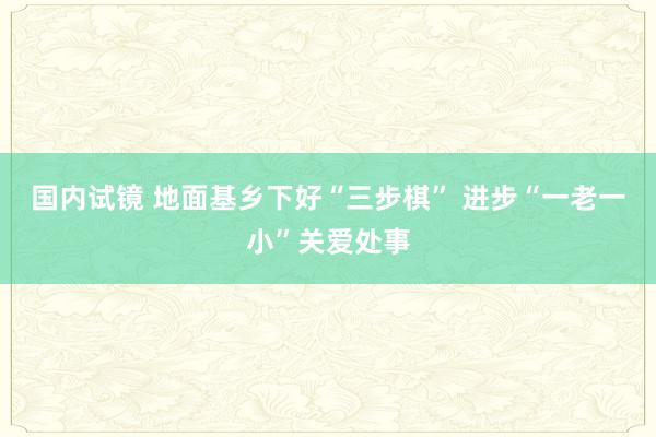 国内试镜 地面基乡下好“三步棋” 进步“一老一小”关爱处事