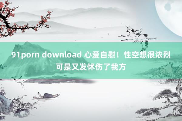 91porn download 心爱自慰！性空想很浓烈可是又发怵伤了我方