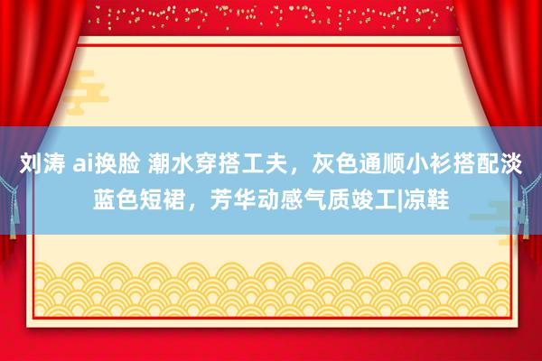 刘涛 ai换脸 潮水穿搭工夫，灰色通顺小衫搭配淡蓝色短裙，芳华动感气质竣工|凉鞋