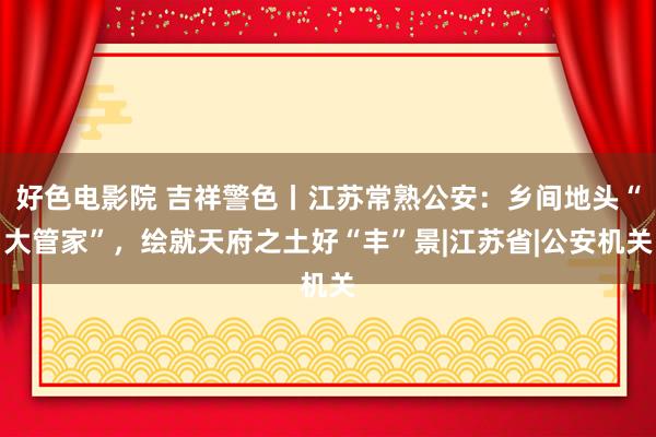 好色电影院 吉祥警色丨江苏常熟公安：乡间地头“大管家”，绘就天府之土好“丰”景|江苏省|公安机关