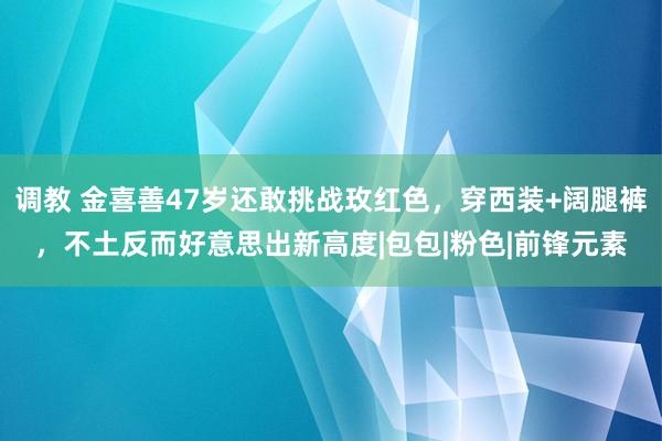 调教 金喜善47岁还敢挑战玫红色，穿西装+阔腿裤，不土反而好意思出新高度|包包|粉色|前锋元素