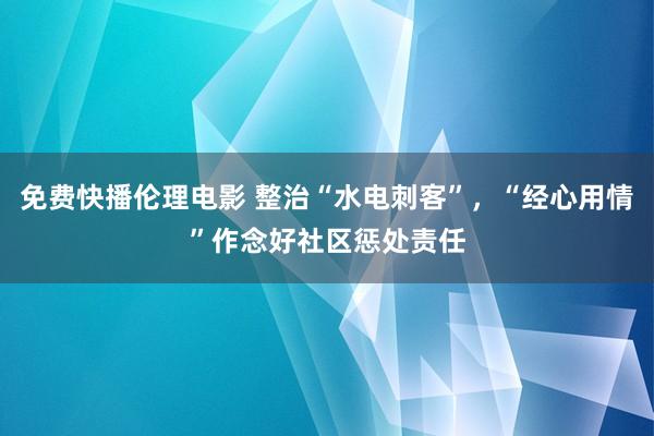 免费快播伦理电影 整治“水电刺客”，“经心用情”作念好社区惩处责任