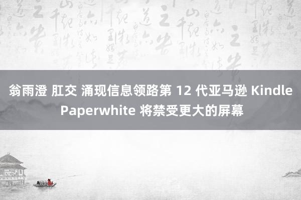 翁雨澄 肛交 涌现信息领路第 12 代亚马逊 Kindle Paperwhite 将禁受更大的屏幕