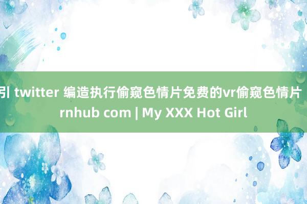 勾引 twitter 编造执行偷窥色情片免费的vr偷窥色情片 pornhub com | My XXX Hot Girl