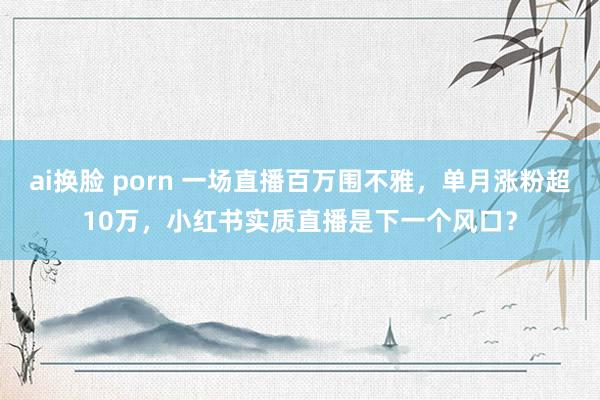 ai换脸 porn 一场直播百万围不雅，单月涨粉超10万，小红书实质直播是下一个风口？