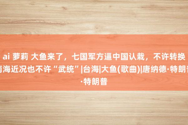 ai 萝莉 大鱼来了，七国军方逼中国认栽，不许转换南海近况也不许“武统”|台海|大鱼(歌曲)|唐纳德·特朗普