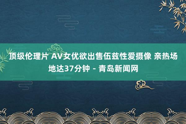 顶级伦理片 AV女优欲出售伍兹性爱摄像 亲热场地达37分钟－青岛新闻网