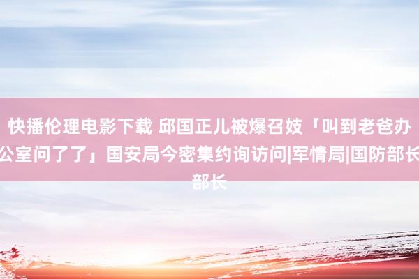 快播伦理电影下载 邱国正儿被爆召妓「叫到老爸办公室问了了」国安局今密集约询访问|军情局|国防部长